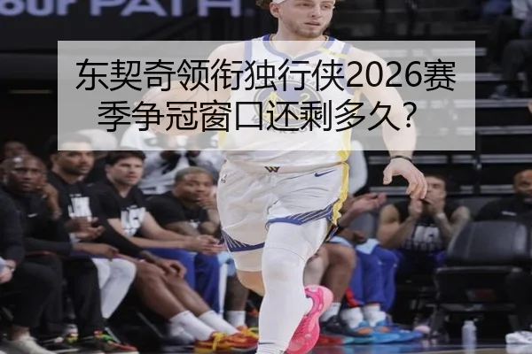 东契奇领衔独行侠2026赛季争冠窗口还剩多久？